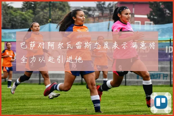 巴萨对阿尔瓦雷斯态度表示满意将全力以赴引进他