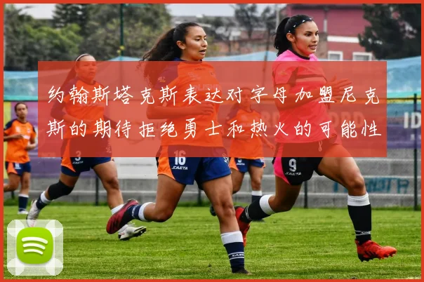 约翰斯塔克斯表达对字母加盟尼克斯的期待拒绝勇士和热火的可能性