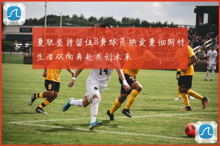 曼联坚持留住B费球员热爱曼彻斯特生活双向奔赴共创未来