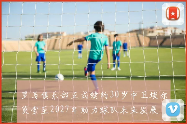 罗马俱乐部正式续约30岁中卫埃尔莫索至2027年助力球队未来发展