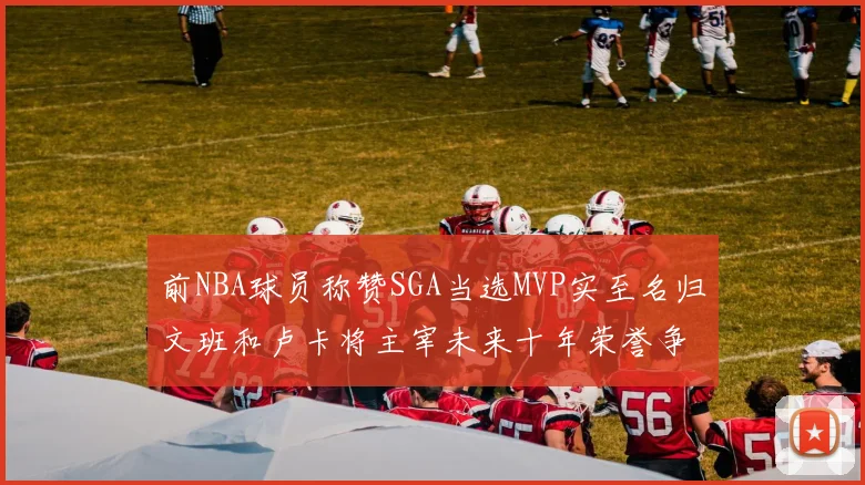 前NBA球员称赞SGA当选MVP实至名归文班和卢卡将主宰未来十年荣誉争夺